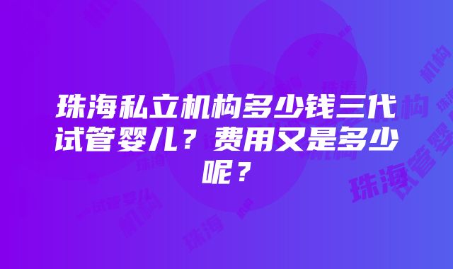 珠海私立机构多少钱三代试管婴儿？费用又是多少呢？