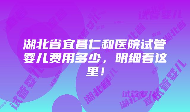 湖北省宜昌仁和医院试管婴儿费用多少，明细看这里！