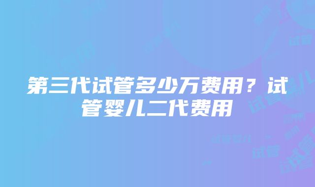 第三代试管多少万费用？试管婴儿二代费用