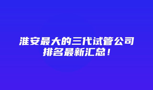 淮安最大的三代试管公司排名最新汇总！