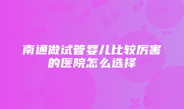 南通做试管婴儿比较厉害的医院怎么选择