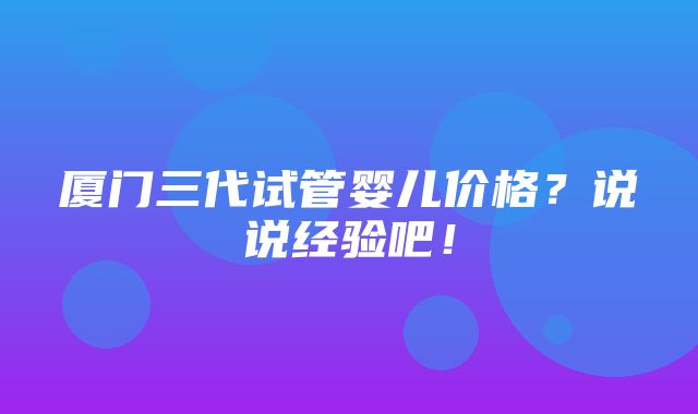 厦门三代试管婴儿价格？说说经验吧！