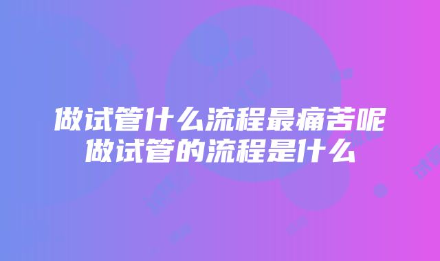 做试管什么流程最痛苦呢做试管的流程是什么