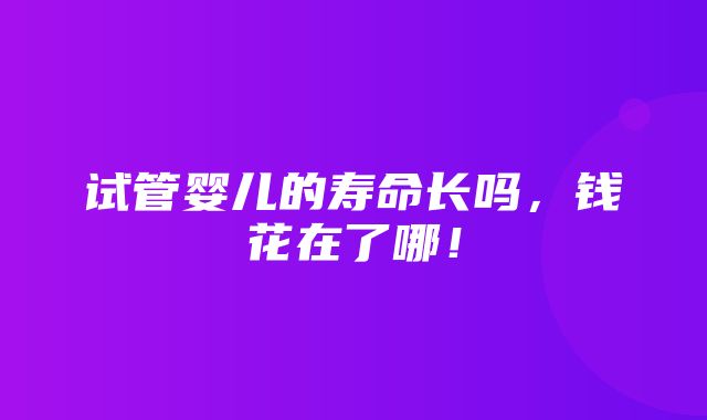 试管婴儿的寿命长吗，钱花在了哪！