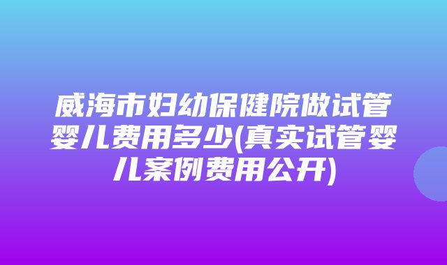 威海市妇幼保健院做试管婴儿费用多少(真实试管婴儿案例费用公开)