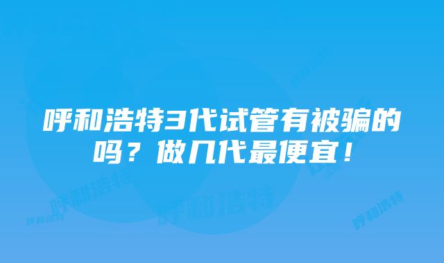 呼和浩特3代试管有被骗的吗？做几代最便宜！