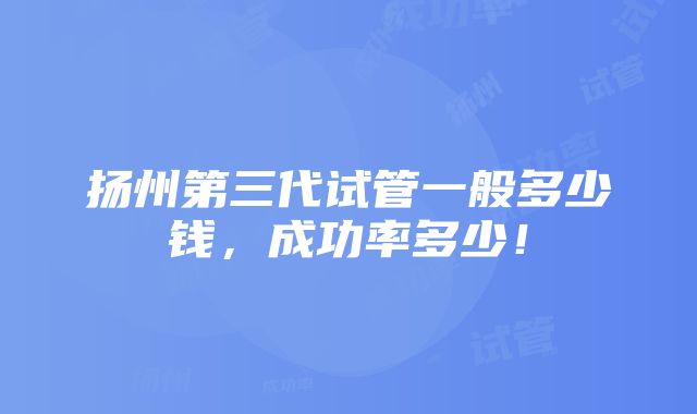 扬州第三代试管一般多少钱，成功率多少！