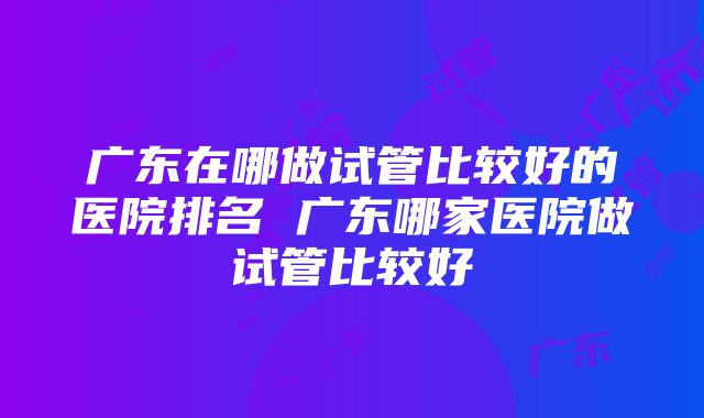 广东在哪做试管比较好的医院排名 广东哪家医院做试管比较好