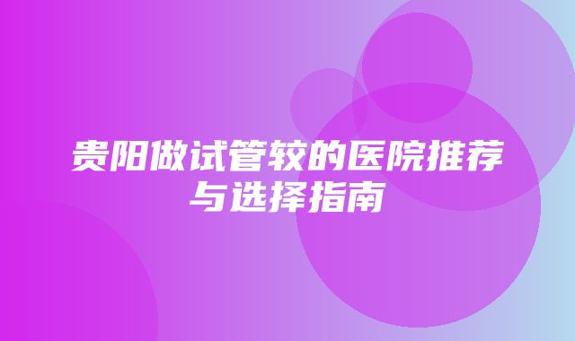 贵阳做试管较的医院推荐与选择指南