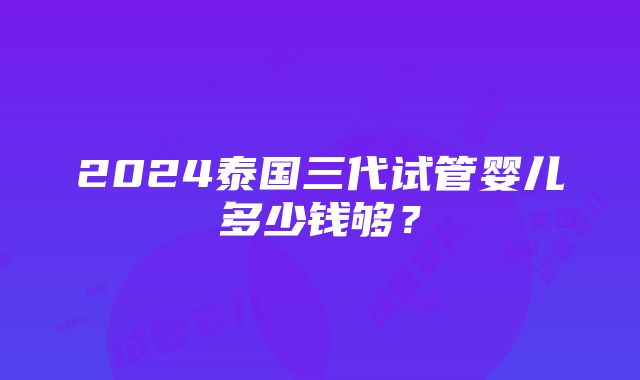 2024泰国三代试管婴儿多少钱够？