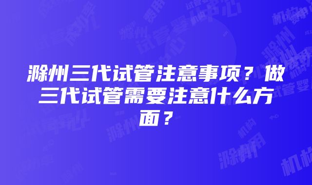 滁州三代试管注意事项？做三代试管需要注意什么方面？