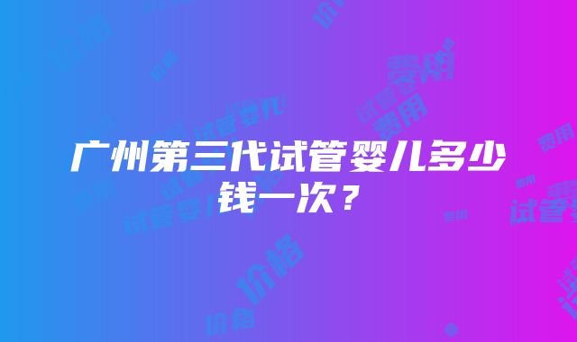 广州第三代试管婴儿多少钱一次？