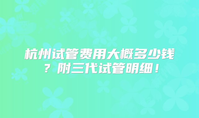 杭州试管费用大概多少钱？附三代试管明细！