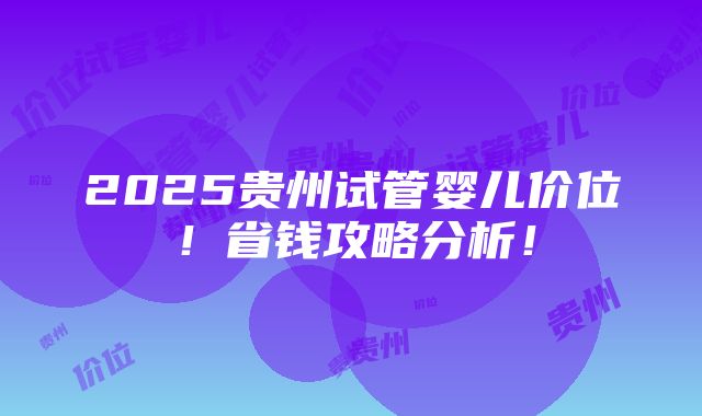 2025贵州试管婴儿价位！省钱攻略分析！