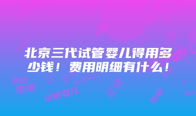 北京三代试管婴儿得用多少钱！费用明细有什么！