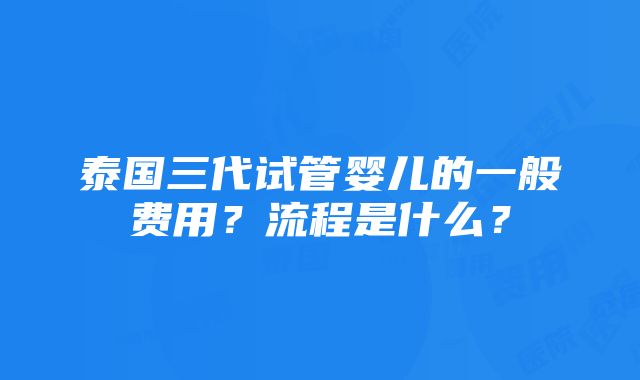 泰国三代试管婴儿的一般费用？流程是什么？