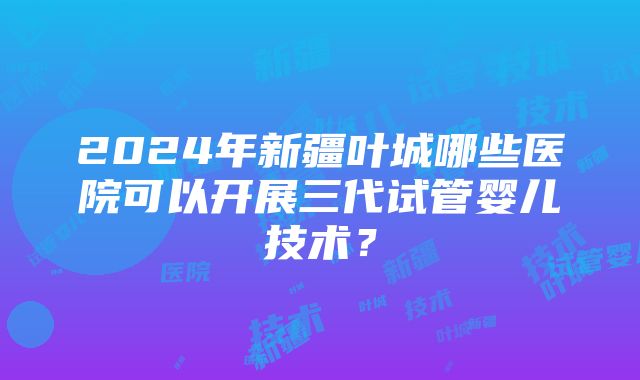 2024年新疆叶城哪些医院可以开展三代试管婴儿技术？