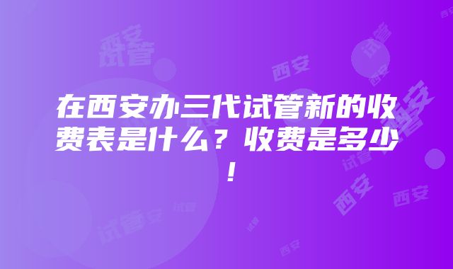 在西安办三代试管新的收费表是什么？收费是多少！