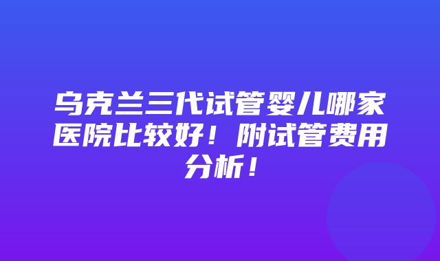 乌克兰三代试管婴儿哪家医院比较好！附试管费用分析！