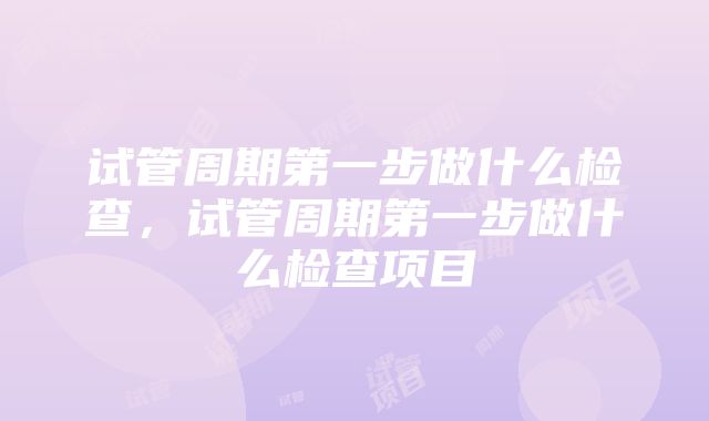 试管周期第一步做什么检查，试管周期第一步做什么检查项目