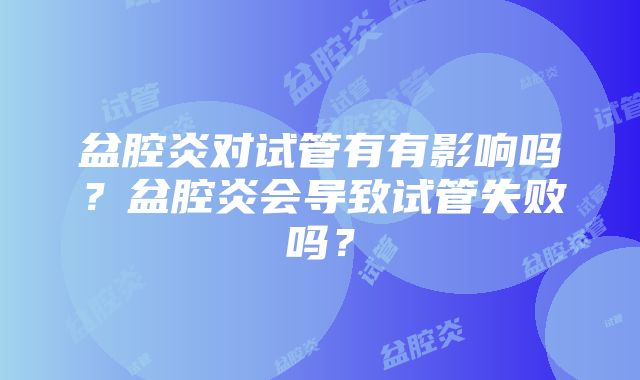 盆腔炎对试管有有影响吗？盆腔炎会导致试管失败吗？