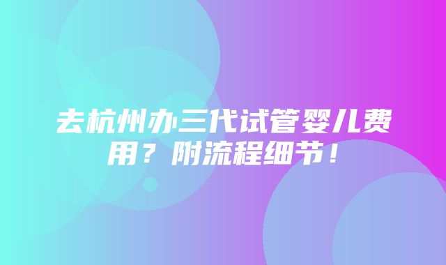 去杭州办三代试管婴儿费用？附流程细节！