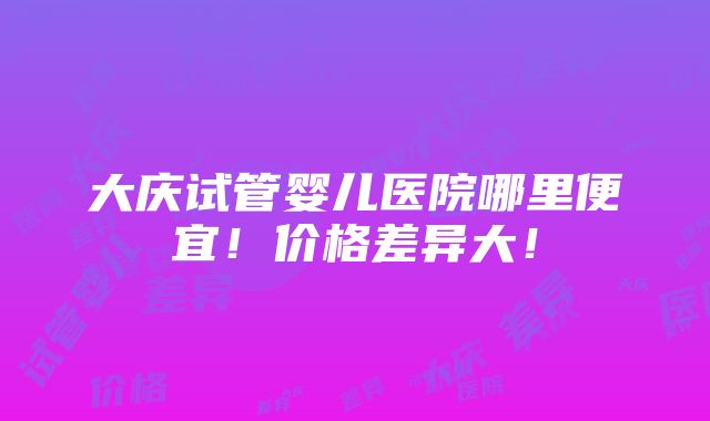 大庆试管婴儿医院哪里便宜！价格差异大！