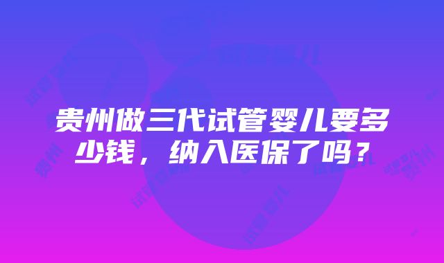 贵州做三代试管婴儿要多少钱，纳入医保了吗？