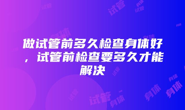 做试管前多久检查身体好，试管前检查要多久才能解决