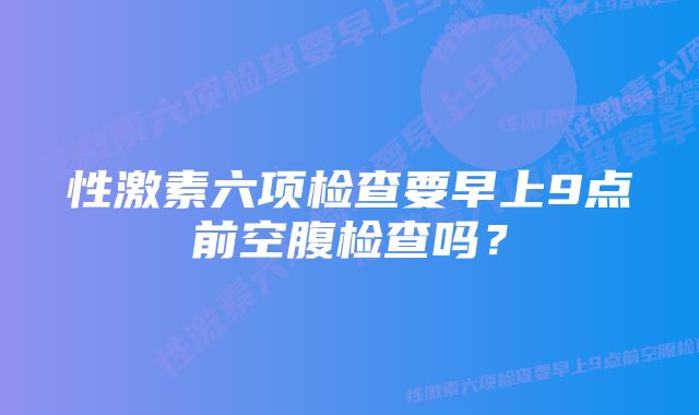 性激素六项检查要早上9点前空腹检查吗？