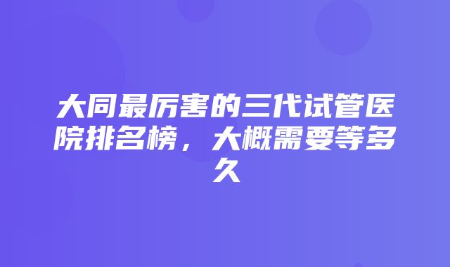 大同最厉害的三代试管医院排名榜，大概需要等多久