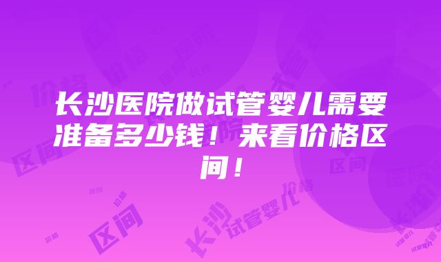 长沙医院做试管婴儿需要准备多少钱！来看价格区间！