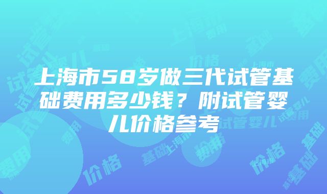 上海市58岁做三代试管基础费用多少钱？附试管婴儿价格参考