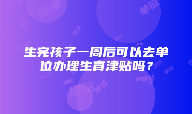 生完孩子一周后可以去单位办理生育津贴吗？