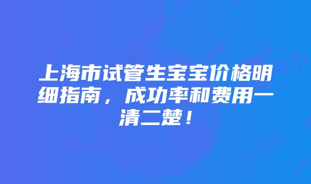 上海市试管生宝宝价格明细指南，成功率和费用一清二楚！