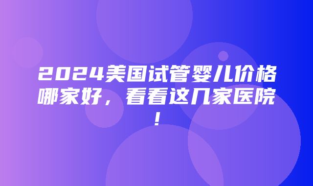 2024美国试管婴儿价格哪家好，看看这几家医院!