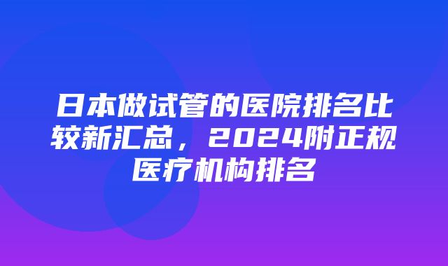 日本做试管的医院排名比较新汇总，2024附正规医疗机构排名