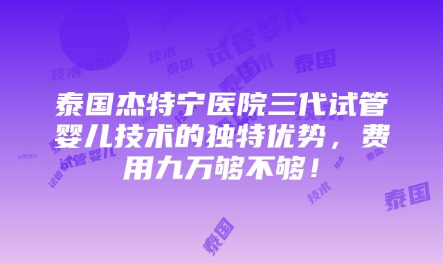 泰国杰特宁医院三代试管婴儿技术的独特优势，费用九万够不够！