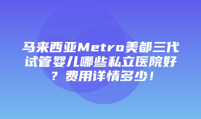 马来西亚Metro美都三代试管婴儿哪些私立医院好？费用详情多少！