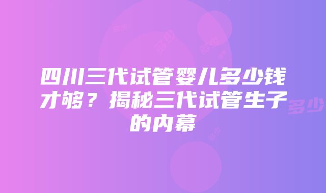 四川三代试管婴儿多少钱才够？揭秘三代试管生子的内幕