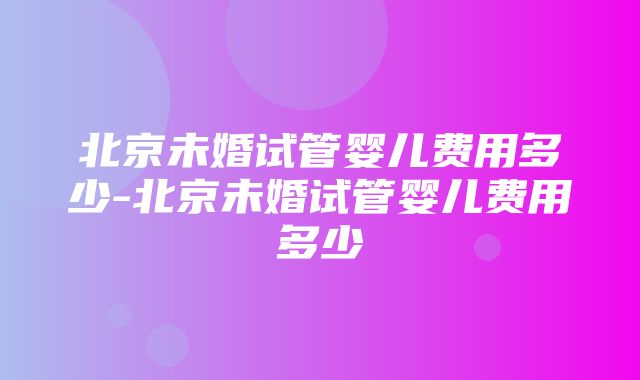 北京未婚试管婴儿费用多少-北京未婚试管婴儿费用多少