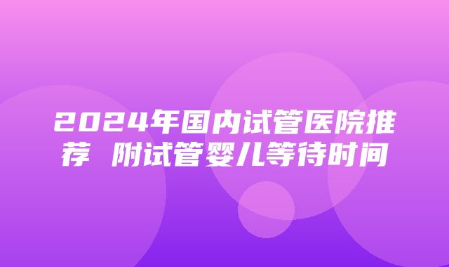 2024年国内试管医院推荐 附试管婴儿等待时间