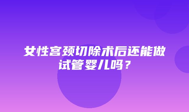 女性宫颈切除术后还能做试管婴儿吗？