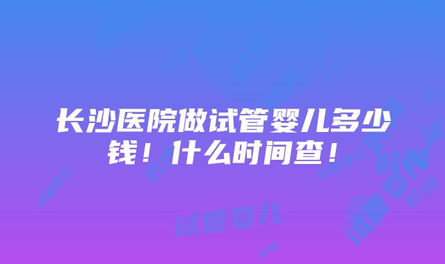 长沙医院做试管婴儿多少钱！什么时间查！