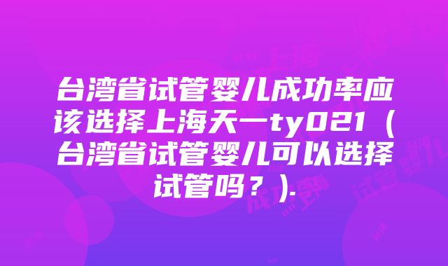 台湾省试管婴儿成功率应该选择上海天一ty021（台湾省试管婴儿可以选择试管吗？).