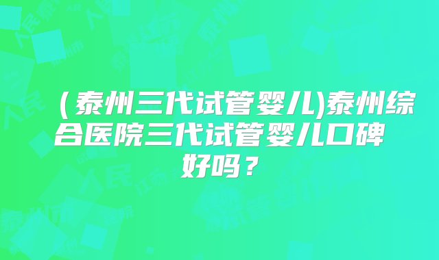 （泰州三代试管婴儿)泰州综合医院三代试管婴儿口碑好吗？