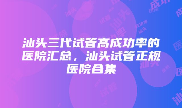 汕头三代试管高成功率的医院汇总，汕头试管正规医院合集