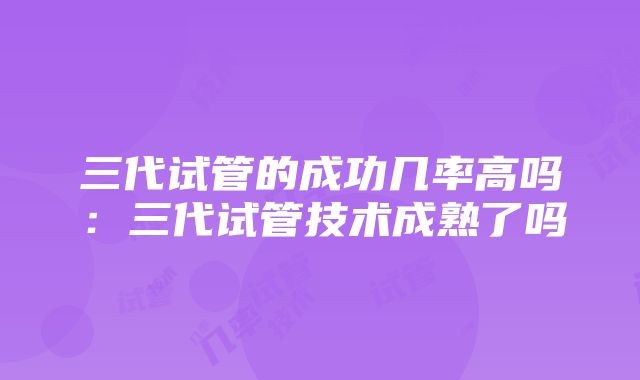 三代试管的成功几率高吗：三代试管技术成熟了吗