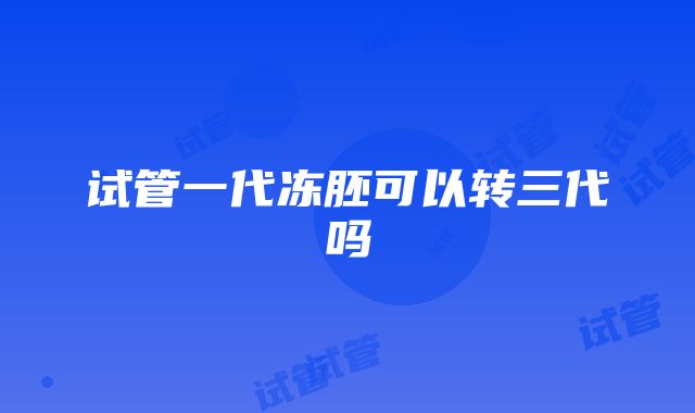 试管一代冻胚可以转三代吗