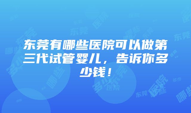 东莞有哪些医院可以做第三代试管婴儿，告诉你多少钱！